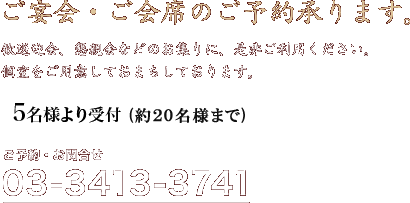 ご宴会・ご会席のご予約承ります。歓送迎会、懇親会などのお集まりに、是非ご利用ください。個室をご用意しておまちしております。（最大25名様まで）ご予約・お問合せ03-3413-3741