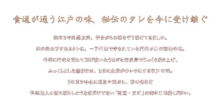 食通が通う江戸の味、秘伝のタレを今に受け継ぐ  昭和6年創業以来、昔ながらの味を守り続けてきました。味の決め手になるタレは、一子相伝で守られている門外不出の秘伝の味。吟味に吟味を重ねて選び抜いたうなぎを備長炭でじっくり焼き上げ、ふっくらとした蒲焼は、まさに食通がひいきにする江戸の味。　うな重を中心に刺身や天ぷら、酢の物など料理職人の技を凝らしたうなぎだけでない「割烹・宮川」の味をご堪能ください。